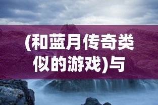 (和蓝月传奇类似的游戏)与蓝月传奇类似的游戏，探索奇幻游戏世界的多元魅力