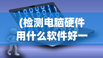 (检测电脑硬件用什么软件好一点)关于检测电脑硬件的软件哪个好的全面解析与推荐