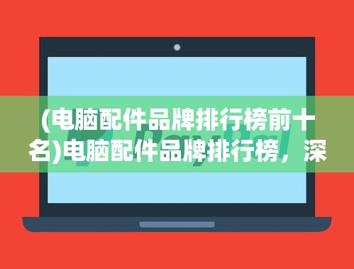 (电脑配件品牌排行榜前十名)电脑配件品牌排行榜，深度解析与选购指南
