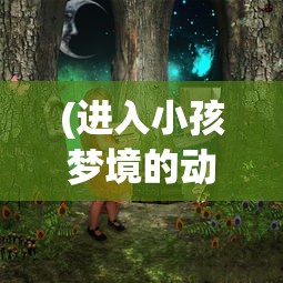 (进入小孩梦境的动画片,打败恶梦)进入小孩梦境的动画片，探索梦幻世界的魅力与启示