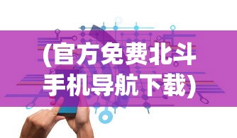 (官方免费北斗手机导航下载)北斗导航软件免费手机版，导航新时代的引领者