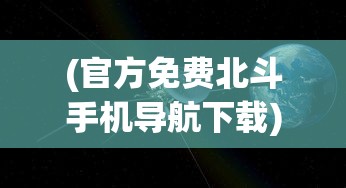 (官方免费北斗手机导航下载)北斗导航软件免费手机版，导航新时代的引领者