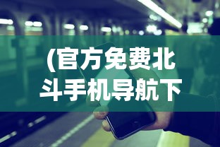 (官方免费北斗手机导航下载)北斗导航软件免费手机版，导航新时代的引领者