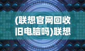 (联想官网回收旧电脑吗)联想官网回收旧电脑，环保行动与智能选择