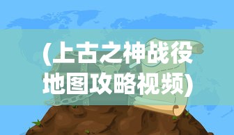 (上古之神战役地图攻略视频)上古之神战役地图攻略详解及常见问题解答