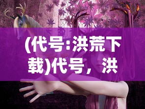 (代号:洪荒下载)代号，洪荒——探寻神秘世界的奇幻之旅