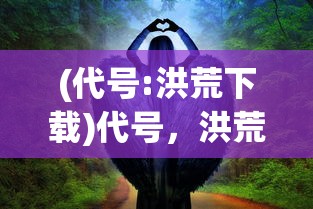 (代号:洪荒下载)代号，洪荒——探寻神秘世界的奇幻之旅