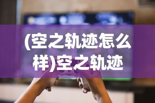 (空之轨迹怎么样)空之轨迹羁绊现在还能玩吗？游戏现状与玩家体验解析