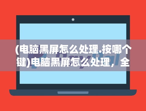 (电脑黑屏怎么处理.按哪个键)电脑黑屏怎么处理，全面解析与常见问答