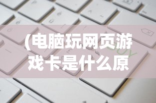 (电脑玩网页游戏卡是什么原因造成的)电脑玩网页游戏卡顿的原因及解决方案