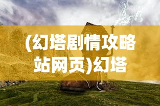 (幻塔剧情攻略站网页)幻塔剧情攻略详解，探索未知世界的旅程