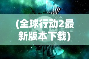 (全球行动2最新版本下载)全球行动下架原因深度解析