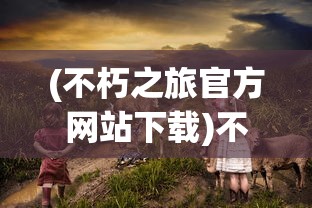 (不朽之旅官方网站下载)不朽之旅官方网站，探索神秘世界的门户