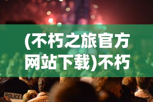 (不朽之旅官方网站下载)不朽之旅官方网站，探索神秘世界的门户