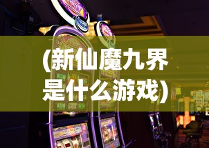 (新仙魔九界是什么游戏)新仙魔九界，游戏还是赌博？