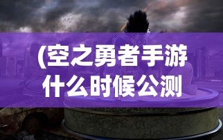(空之勇者手游什么时候公测)空之勇者手游，探索奇幻世界的勇者之旅