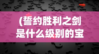 (誓约胜利之剑是什么级别的宝具)誓约胜利之剑，神秘与荣耀的象征