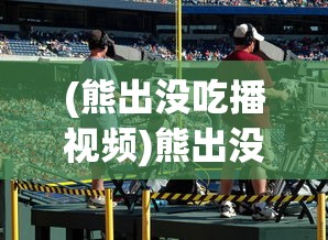 (熊出没吃播视频)熊出没，吃播的魅力与探索