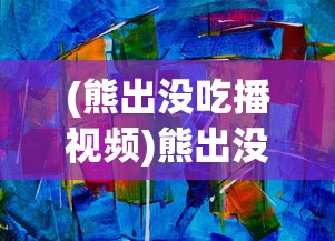 (熊出没吃播视频)熊出没，吃播的魅力与探索