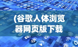 (谷歌人体浏览器网页版下载)谷歌人体浏览器网页版，探索虚拟人体的新纪元