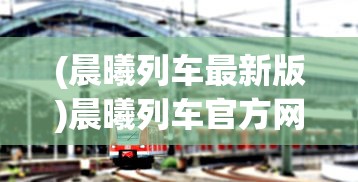 (晨曦列车最新版)晨曦列车官方网站，探索未来轨道交通的窗口