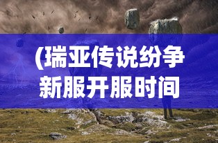 (瑞亚传说纷争新服开服时间)瑞亚传说纷争新服，探索未知的冒险世界