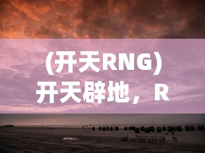 (开天RNG)开天辟地，RNG电子竞技俱乐部的探索之旅