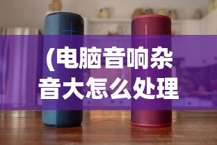 (电脑音响杂音大怎么处理)电脑音响杂音大的原因分析及解决方案