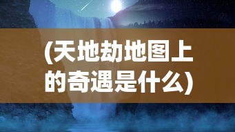 (天地劫地图上的奇遇是什么)天地劫地图上的奇遇，探索神秘事件与未知领域