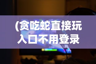 (贪吃蛇直接玩入口不用登录)贪吃蛇直接玩，在线游戏的魅力与挑战