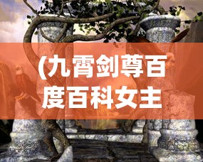 (九霄剑尊百度百科女主是谁)九霄剑尊，探寻神秘剑尊的百科世界