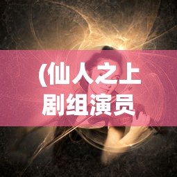 (仙人之上剧组演员表介绍)仙人之上剧组演员表揭秘，探寻神秘角色背后的故事