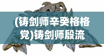 (铸剑师辛癸格格党)铸剑师殷流朱，古剑传承与创新的艺术大师