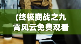(终极商战之九霄风云免费观看)终极商战之九霄风云，商业巨头的风云对决