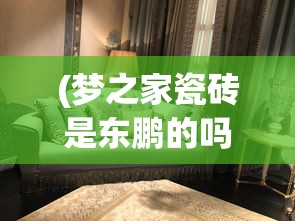 (梦之家瓷砖是东鹏的吗)梦之家瓷砖，品质之选，打造理想家居空间