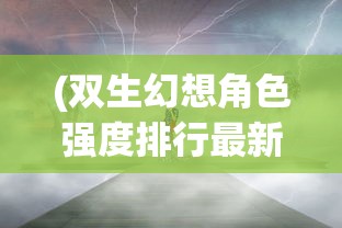 (双生幻想角色强度排行最新有图)双生幻想角色强度排行最新，深度分析与探讨