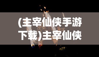 (主宰仙侠手游下载)主宰仙侠手游，探索奇幻仙侠世界的魅力