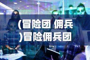 (冒险团 佣兵)冒险佣兵团60级剧情触发条件详解及常见问题解答