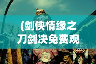 (剑侠情缘之刀剑决免费观看)剑侠情缘之刀剑决，一场江湖中的刀剑较量与情缘传奇