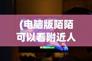 (电脑版陌陌可以看附近人吗安全吗)电脑版陌陌可以看附近人吗，功能解析与常见问题解答