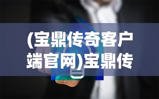 (宝鼎传奇客户端官网)宝鼎传奇客户端，游戏新纪元的前瞻之作