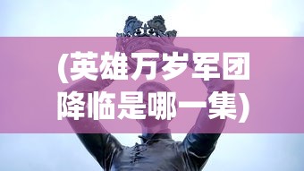 (英雄万岁军团降临是哪一集)英雄万岁，军团降临——全新时代的英雄军团征战之旅