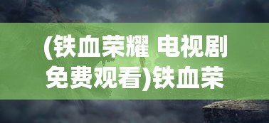 (铁血荣耀 电视剧免费观看)铁血荣耀电视剧，荣耀背后的故事与深度解读