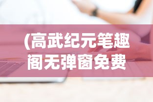 (高武纪元笔趣阁无弹窗免费阅读全文)高武纪元，笔趣阁无弹窗免费阅读时代的新篇章