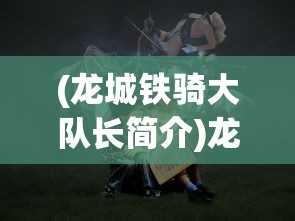 (龙城铁骑大队长简介)龙城铁骑大队长，铁血英雄的传奇故事
