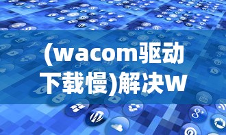(wacom驱动下载慢)解决Wacom驱动慢的问题，原因分析与解决方案