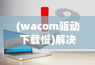 (wacom驱动下载慢)解决Wacom驱动慢的问题，原因分析与解决方案