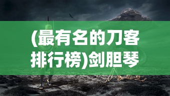 (最有名的刀客排行榜)剑胆琴心，传奇刀客——探寻历史上最有名的刀客