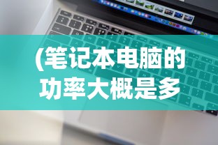 (笔记本电脑的功率大概是多少)笔记本电脑功率一般是多少，深入了解与探讨