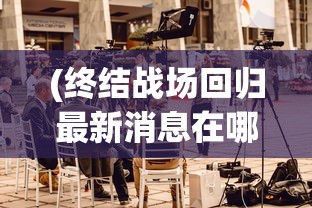 (终结战场回归最新消息在哪看)终结战场回归，最新消息与深度分析